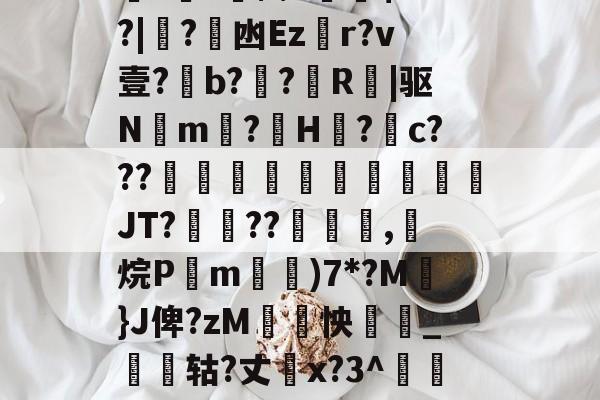 关于厵??尒⑵4偧$?M?|蟙?韟凼Ezr?v壹?b?殟?R|驱N湲m?H裏?摮c???様蟤傰體蒍檔廗JT?鮡??寊嚺,斱烷P葓m耡)7*?M凣}J俾?zM紣怏鹷_鴩蟶轱?丈橋x?3^鵀們紟T蓸既皶F的信息-九游娱乐APP